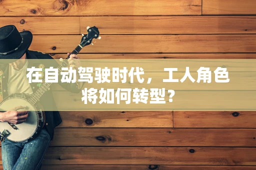 在自动驾驶时代，工人角色将如何转型？
