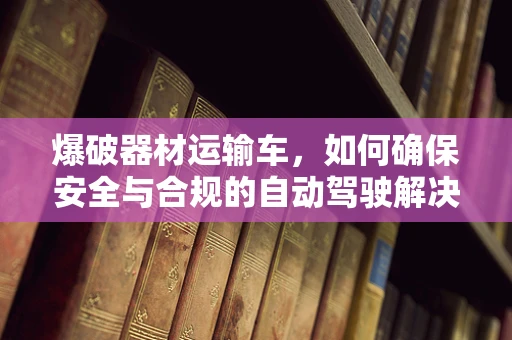 爆破器材运输车，如何确保安全与合规的自动驾驶解决方案？