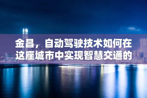 金昌，自动驾驶技术如何在这座城市中实现智慧交通的飞跃？