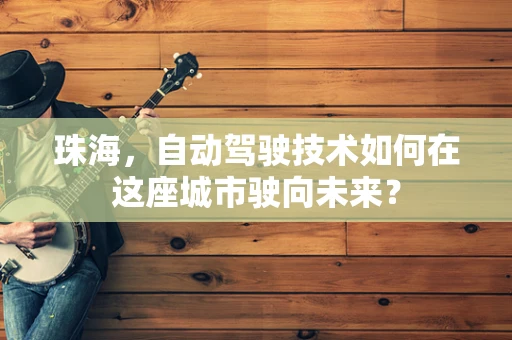珠海，自动驾驶技术如何在这座城市驶向未来？
