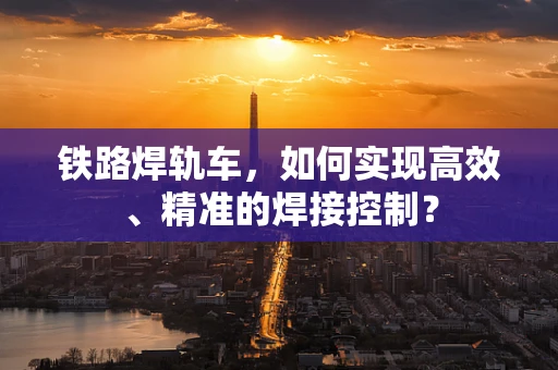 铁路焊轨车，如何实现高效、精准的焊接控制？