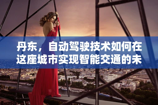 丹东，自动驾驶技术如何在这座城市实现智能交通的未来？