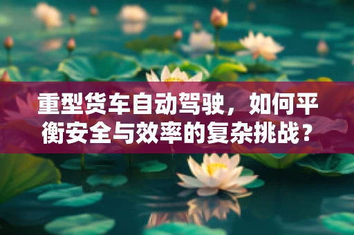 重型货车自动驾驶，如何平衡安全与效率的复杂挑战？