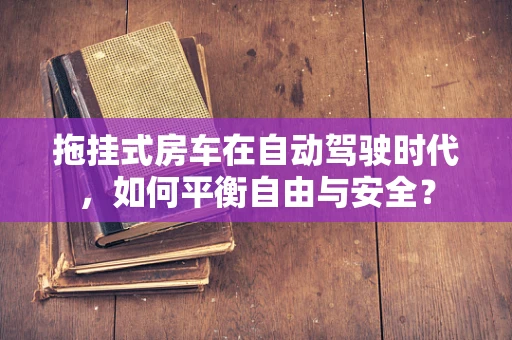 拖挂式房车在自动驾驶时代，如何平衡自由与安全？
