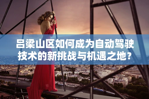吕梁山区如何成为自动驾驶技术的新挑战与机遇之地？