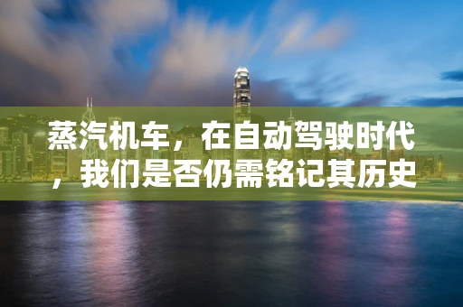 蒸汽机车，在自动驾驶时代，我们是否仍需铭记其历史价值？