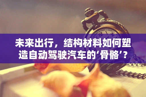 未来出行，结构材料如何塑造自动驾驶汽车的‘骨骼’？