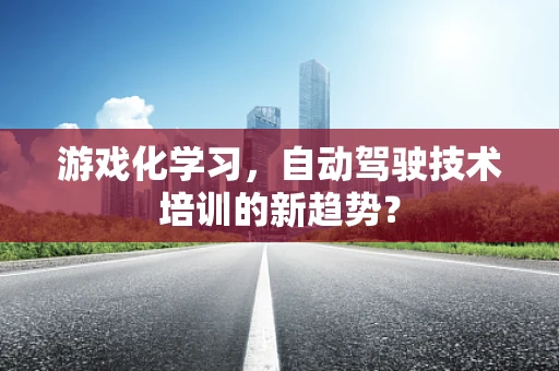 游戏化学习，自动驾驶技术培训的新趋势？