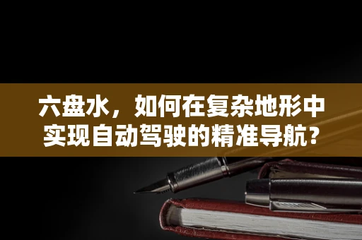 六盘水，如何在复杂地形中实现自动驾驶的精准导航？