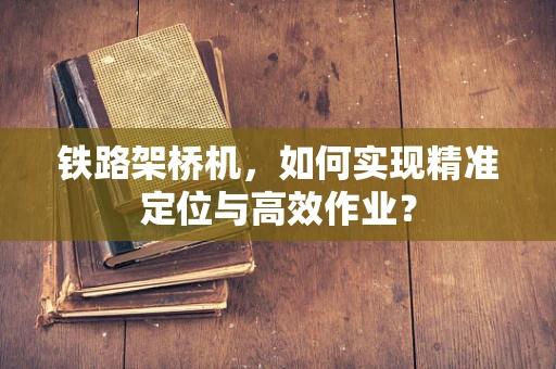 铁路架桥机，如何实现精准定位与高效作业？