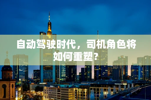 自动驾驶时代，司机角色将如何重塑？