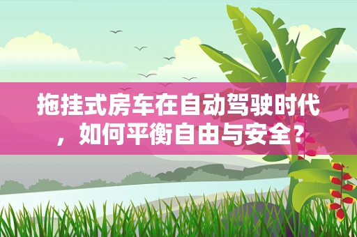 拖挂式房车在自动驾驶时代，如何平衡自由与安全？
