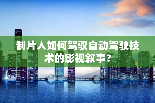制片人如何驾驭自动驾驶技术的影视叙事？