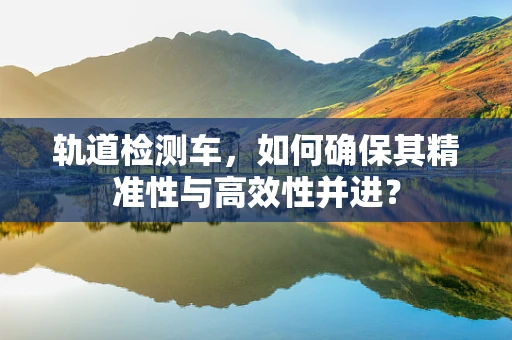 轨道检测车，如何确保其精准性与高效性并进？