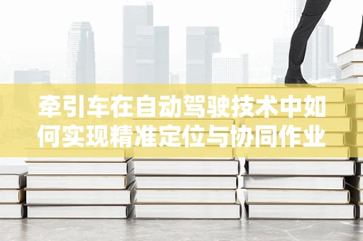 牵引车在自动驾驶技术中如何实现精准定位与协同作业？