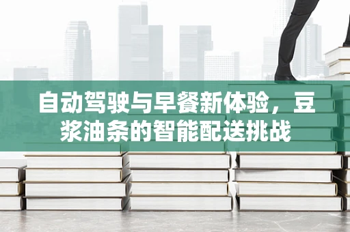 自动驾驶与早餐新体验，豆浆油条的智能配送挑战