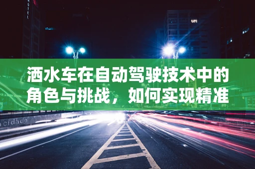 洒水车在自动驾驶技术中的角色与挑战，如何实现精准、高效的水资源管理？