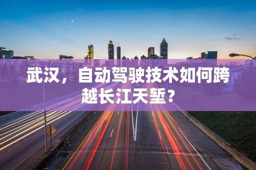 武汉，自动驾驶技术如何跨越长江天堑？