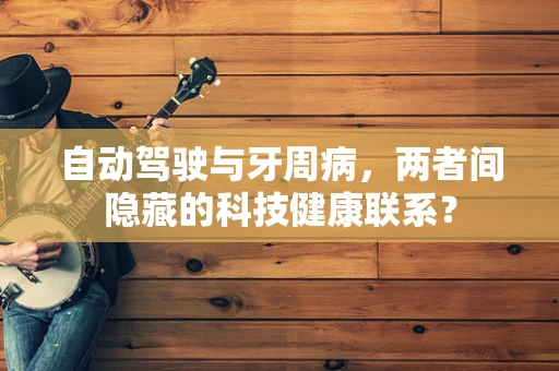 自动驾驶与牙周病，两者间隐藏的科技健康联系？