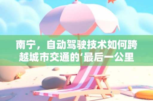 南宁，自动驾驶技术如何跨越城市交通的‘最后一公里’？