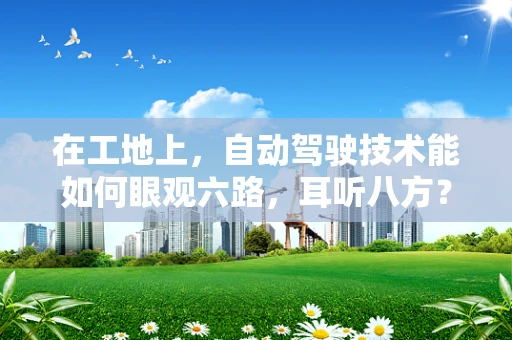在工地上，自动驾驶技术能如何眼观六路，耳听八方？