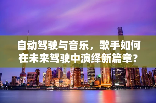 自动驾驶与音乐，歌手如何在未来驾驶中演绎新篇章？