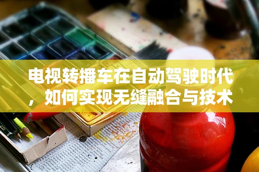 电视转播车在自动驾驶时代，如何实现无缝融合与技术创新？