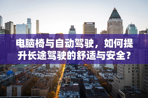 电脑椅与自动驾驶，如何提升长途驾驶的舒适与安全？