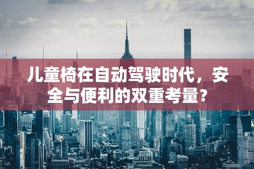 儿童椅在自动驾驶时代，安全与便利的双重考量？
