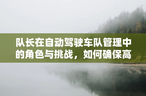 队长在自动驾驶车队管理中的角色与挑战，如何确保高效协同与安全决策？