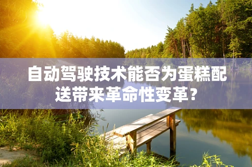 自动驾驶技术能否为蛋糕配送带来革命性变革？