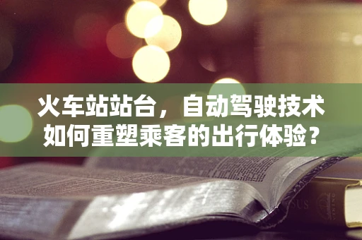 火车站站台，自动驾驶技术如何重塑乘客的出行体验？