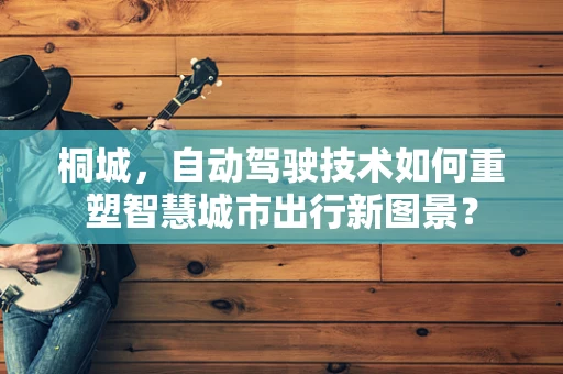 桐城，自动驾驶技术如何重塑智慧城市出行新图景？
