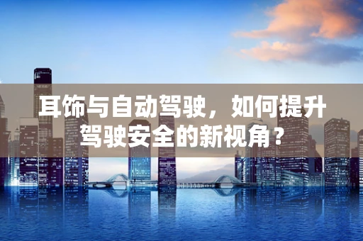 耳饰与自动驾驶，如何提升驾驶安全的新视角？