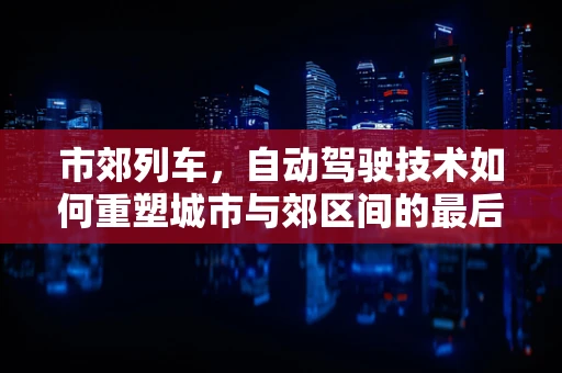 市郊列车，自动驾驶技术如何重塑城市与郊区间的最后一公里？