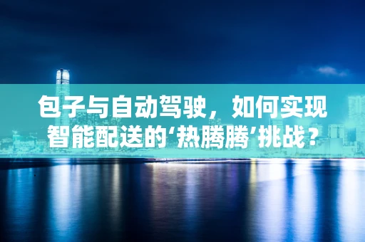 包子与自动驾驶，如何实现智能配送的‘热腾腾’挑战？