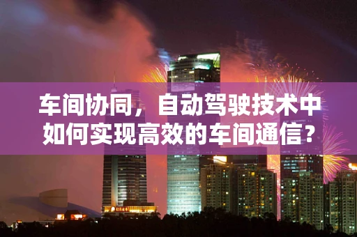 车间协同，自动驾驶技术中如何实现高效的车间通信？