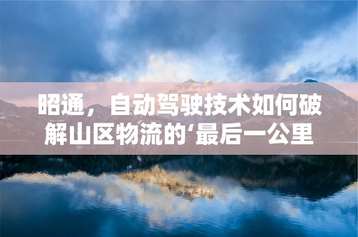 昭通，自动驾驶技术如何破解山区物流的‘最后一公里’难题？