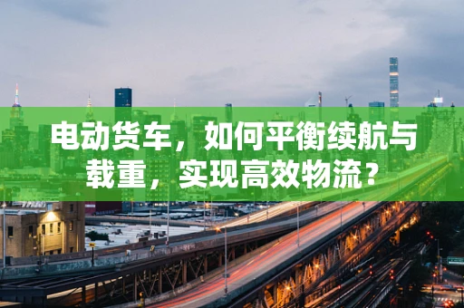 电动货车，如何平衡续航与载重，实现高效物流？