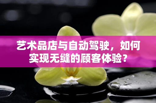艺术品店与自动驾驶，如何实现无缝的顾客体验？