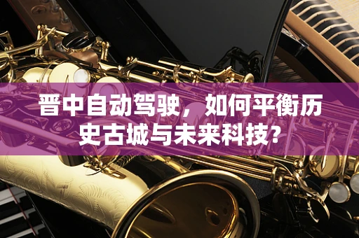 晋中自动驾驶，如何平衡历史古城与未来科技？