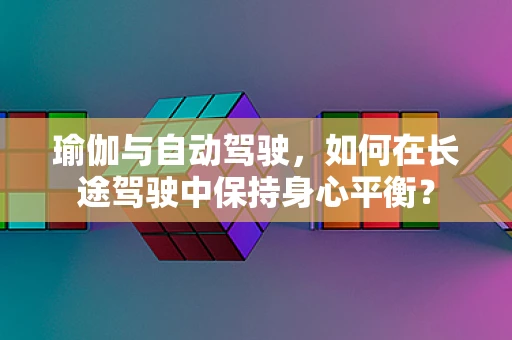 瑜伽与自动驾驶，如何在长途驾驶中保持身心平衡？