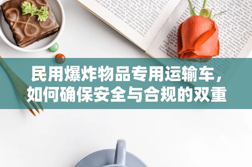 民用爆炸物品专用运输车，如何确保安全与合规的双重保障？