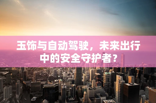 玉饰与自动驾驶，未来出行中的安全守护者？