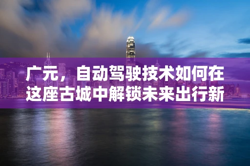 广元，自动驾驶技术如何在这座古城中解锁未来出行新模式？