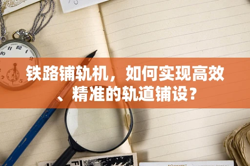 铁路铺轨机，如何实现高效、精准的轨道铺设？