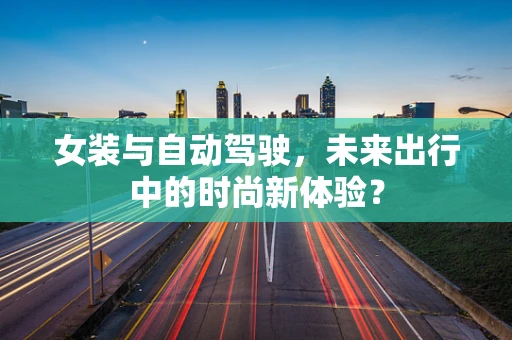 女装与自动驾驶，未来出行中的时尚新体验？