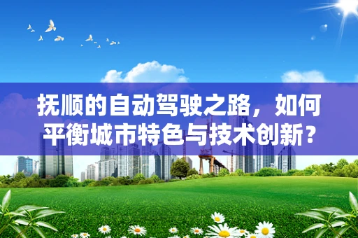 抚顺的自动驾驶之路，如何平衡城市特色与技术创新？