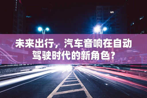 未来出行，汽车音响在自动驾驶时代的新角色？