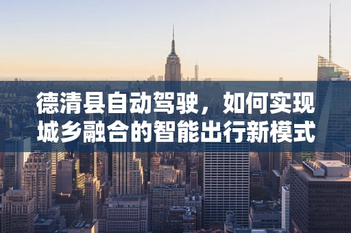 德清县自动驾驶，如何实现城乡融合的智能出行新模式？